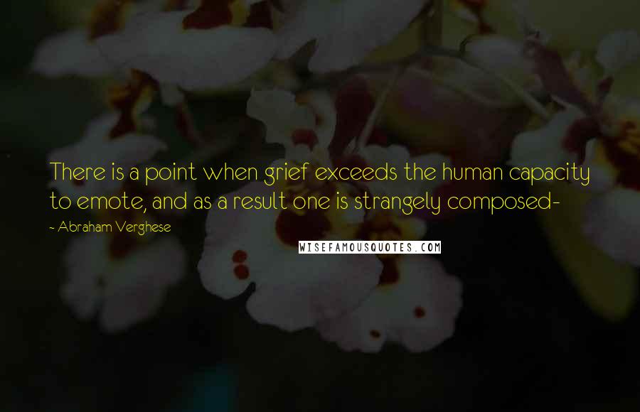 Abraham Verghese Quotes: There is a point when grief exceeds the human capacity to emote, and as a result one is strangely composed-