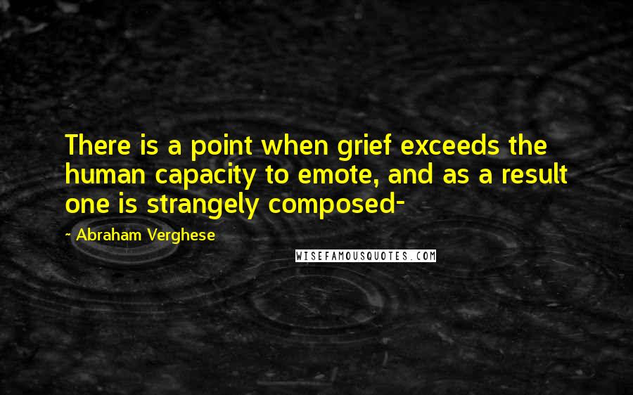 Abraham Verghese Quotes: There is a point when grief exceeds the human capacity to emote, and as a result one is strangely composed-