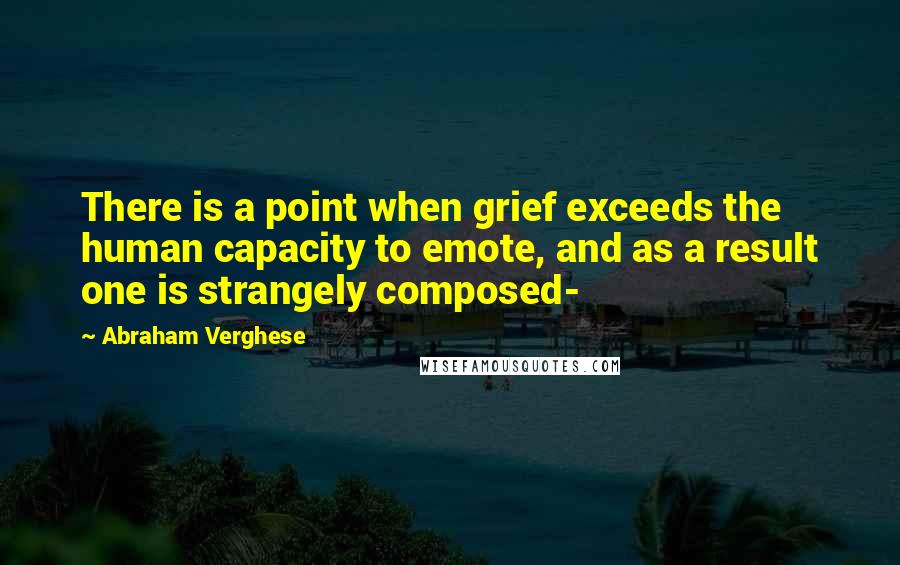 Abraham Verghese Quotes: There is a point when grief exceeds the human capacity to emote, and as a result one is strangely composed-