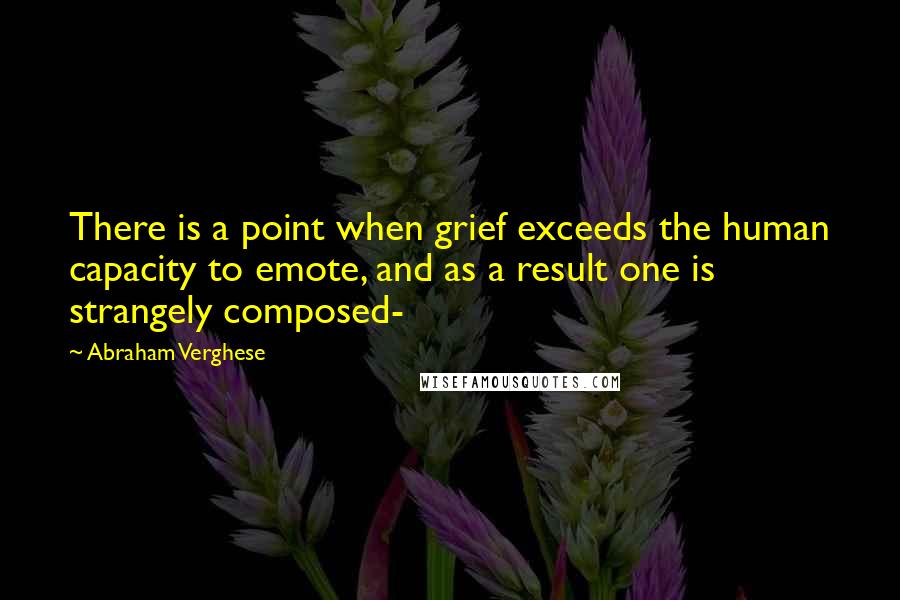 Abraham Verghese Quotes: There is a point when grief exceeds the human capacity to emote, and as a result one is strangely composed-