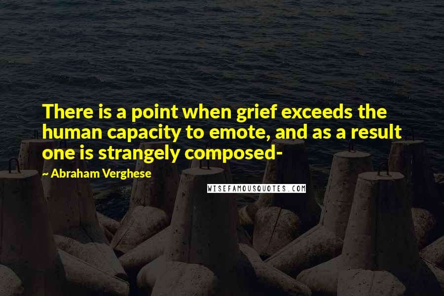 Abraham Verghese Quotes: There is a point when grief exceeds the human capacity to emote, and as a result one is strangely composed-