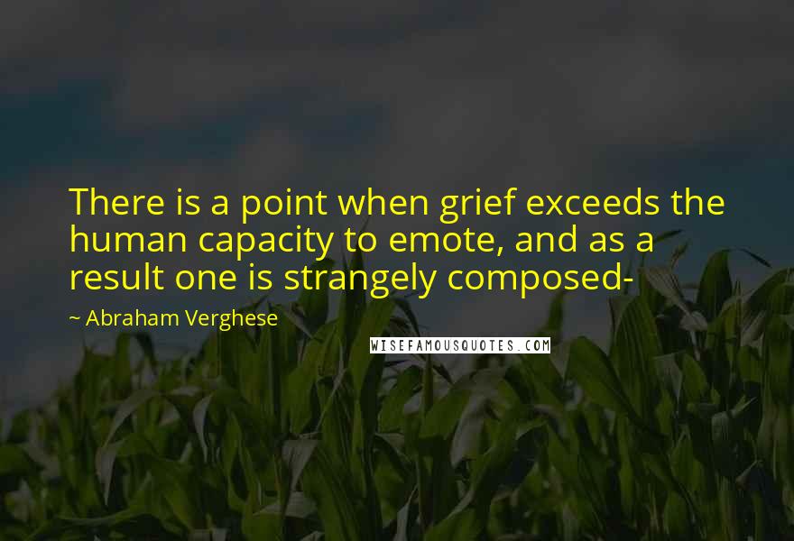 Abraham Verghese Quotes: There is a point when grief exceeds the human capacity to emote, and as a result one is strangely composed-