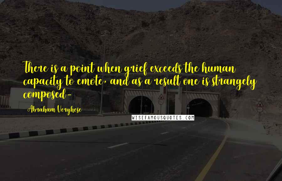 Abraham Verghese Quotes: There is a point when grief exceeds the human capacity to emote, and as a result one is strangely composed-