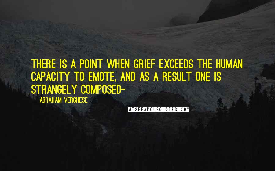 Abraham Verghese Quotes: There is a point when grief exceeds the human capacity to emote, and as a result one is strangely composed-