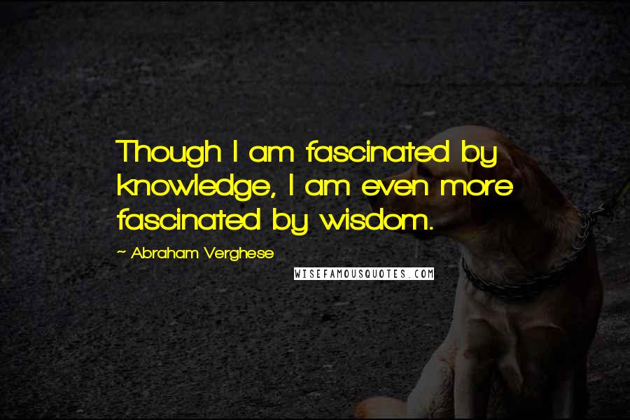 Abraham Verghese Quotes: Though I am fascinated by knowledge, I am even more fascinated by wisdom.