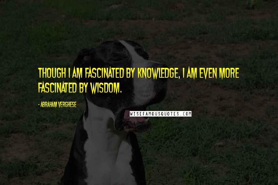 Abraham Verghese Quotes: Though I am fascinated by knowledge, I am even more fascinated by wisdom.