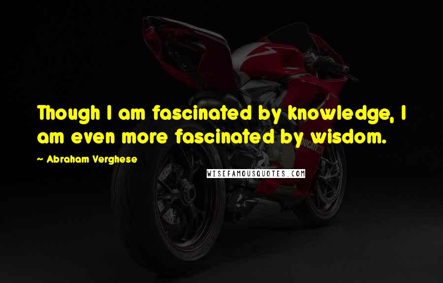 Abraham Verghese Quotes: Though I am fascinated by knowledge, I am even more fascinated by wisdom.