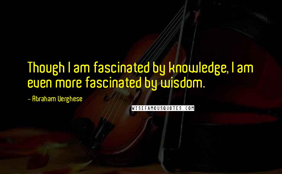 Abraham Verghese Quotes: Though I am fascinated by knowledge, I am even more fascinated by wisdom.