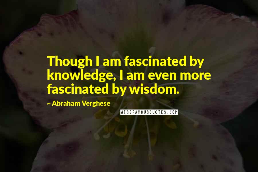 Abraham Verghese Quotes: Though I am fascinated by knowledge, I am even more fascinated by wisdom.