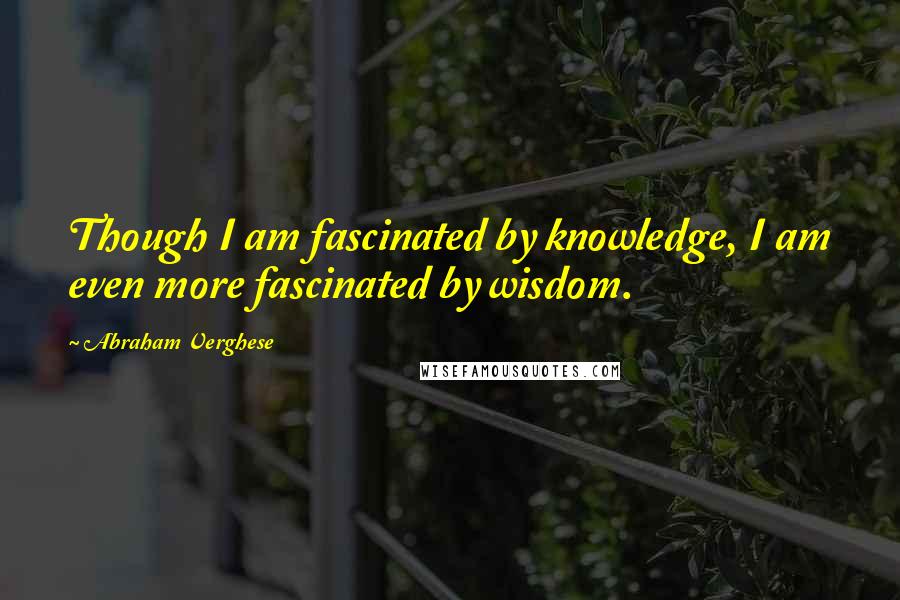 Abraham Verghese Quotes: Though I am fascinated by knowledge, I am even more fascinated by wisdom.