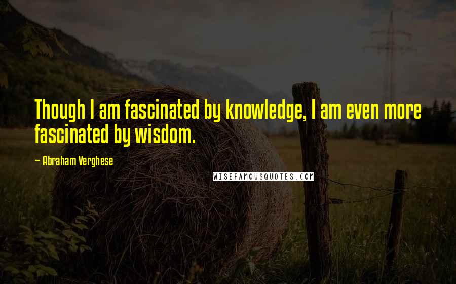 Abraham Verghese Quotes: Though I am fascinated by knowledge, I am even more fascinated by wisdom.