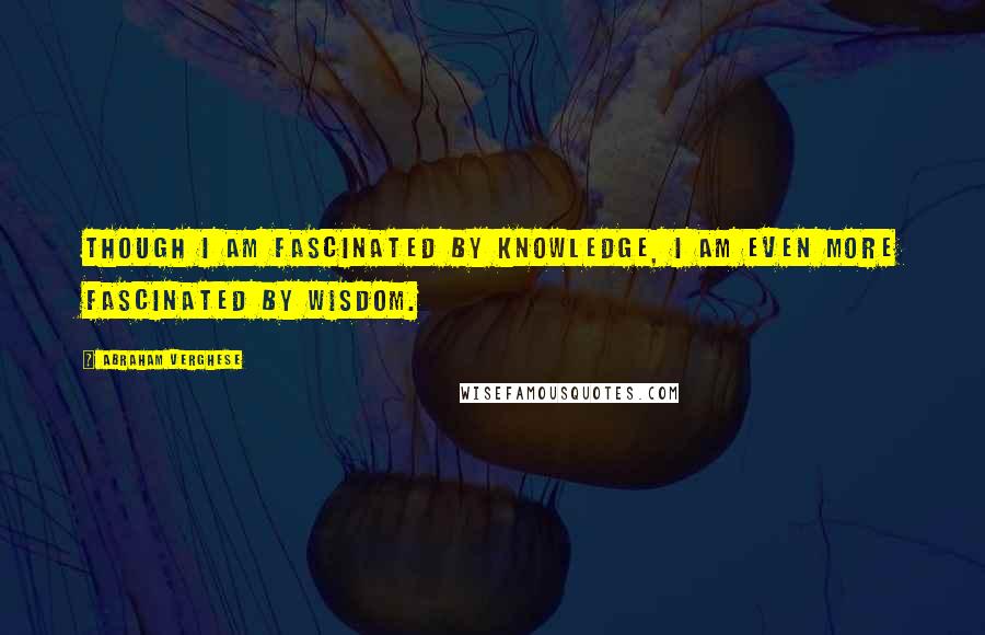 Abraham Verghese Quotes: Though I am fascinated by knowledge, I am even more fascinated by wisdom.