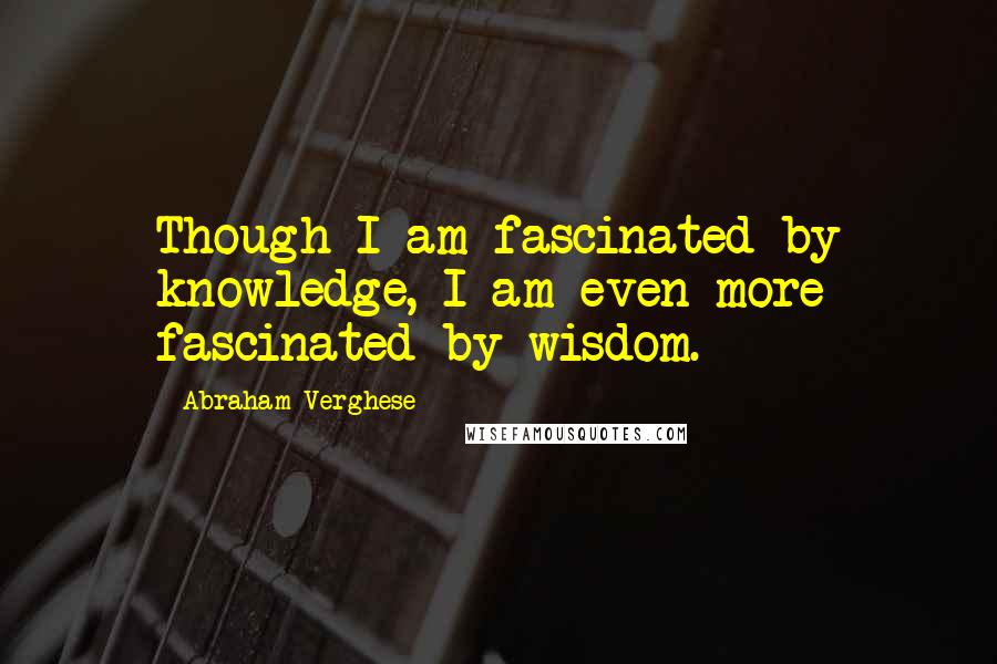 Abraham Verghese Quotes: Though I am fascinated by knowledge, I am even more fascinated by wisdom.