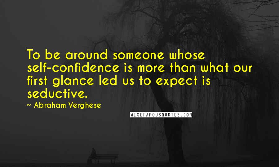 Abraham Verghese Quotes: To be around someone whose self-confidence is more than what our first glance led us to expect is seductive.