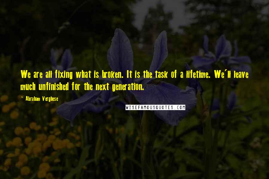 Abraham Verghese Quotes: We are all fixing what is broken. It is the task of a lifetime. We'll leave much unfinished for the next generation.