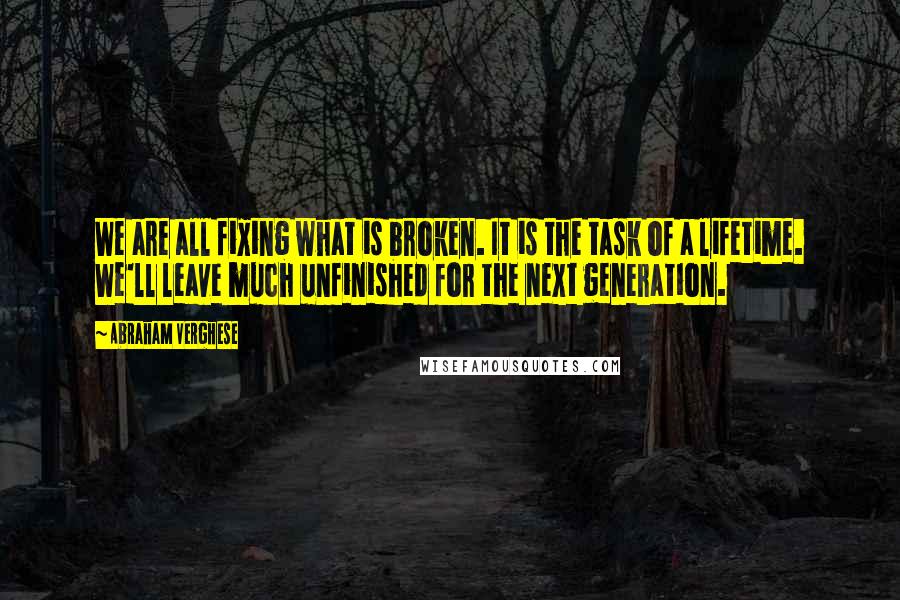 Abraham Verghese Quotes: We are all fixing what is broken. It is the task of a lifetime. We'll leave much unfinished for the next generation.