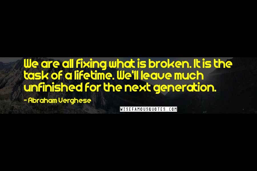 Abraham Verghese Quotes: We are all fixing what is broken. It is the task of a lifetime. We'll leave much unfinished for the next generation.