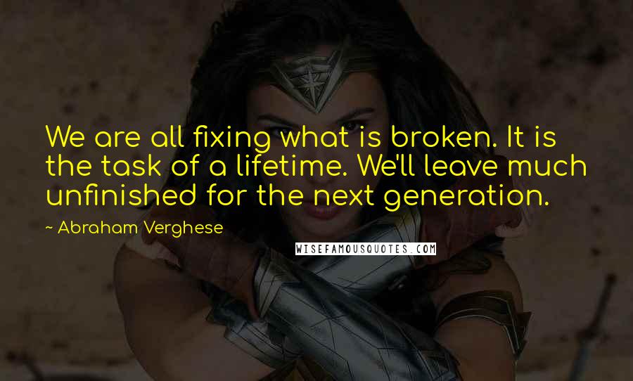 Abraham Verghese Quotes: We are all fixing what is broken. It is the task of a lifetime. We'll leave much unfinished for the next generation.