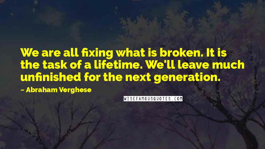 Abraham Verghese Quotes: We are all fixing what is broken. It is the task of a lifetime. We'll leave much unfinished for the next generation.