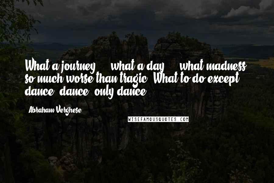 Abraham Verghese Quotes: What a journey ... what a day ... what madness, so much worse than tragic! What to do except dance, dance, only dance ...