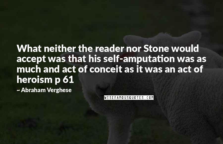 Abraham Verghese Quotes: What neither the reader nor Stone would accept was that his self-amputation was as much and act of conceit as it was an act of heroism p 61