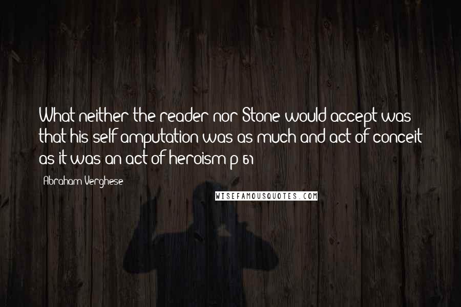 Abraham Verghese Quotes: What neither the reader nor Stone would accept was that his self-amputation was as much and act of conceit as it was an act of heroism p 61