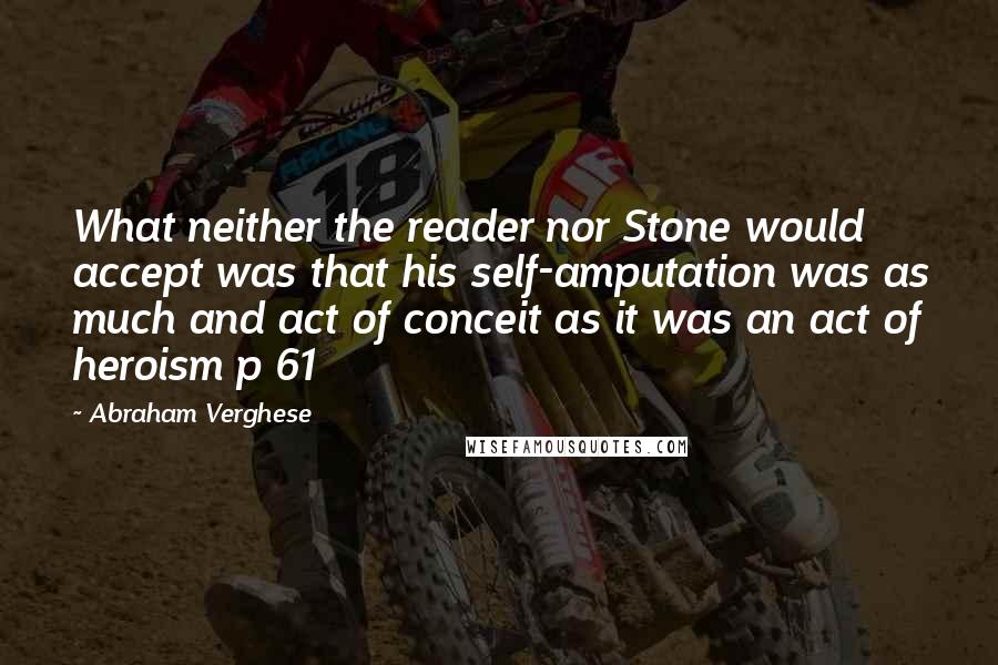 Abraham Verghese Quotes: What neither the reader nor Stone would accept was that his self-amputation was as much and act of conceit as it was an act of heroism p 61