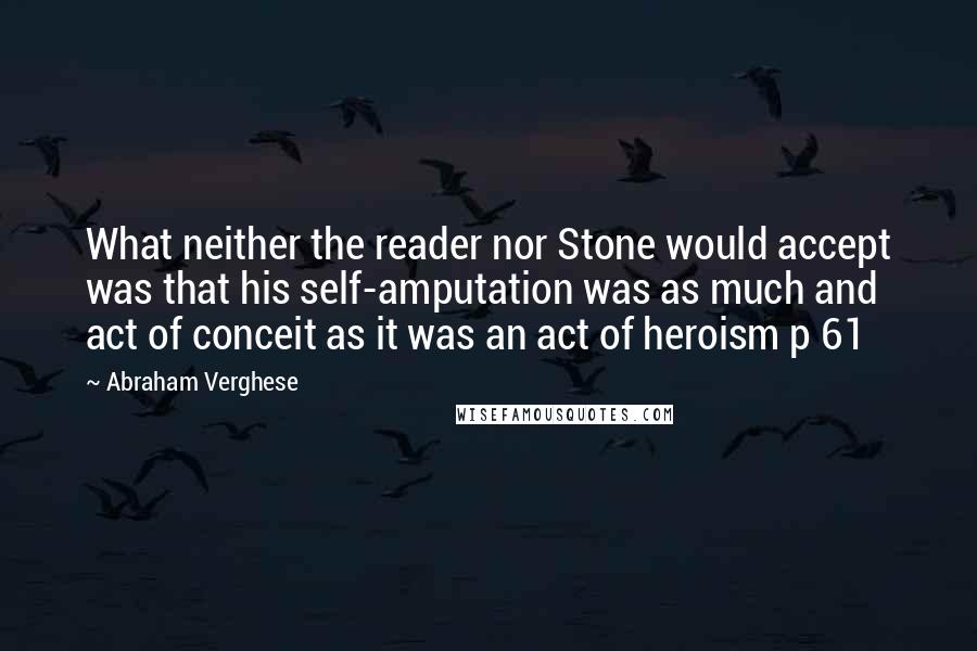 Abraham Verghese Quotes: What neither the reader nor Stone would accept was that his self-amputation was as much and act of conceit as it was an act of heroism p 61