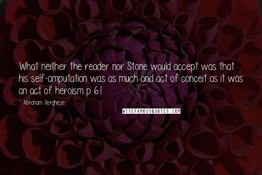 Abraham Verghese Quotes: What neither the reader nor Stone would accept was that his self-amputation was as much and act of conceit as it was an act of heroism p 61