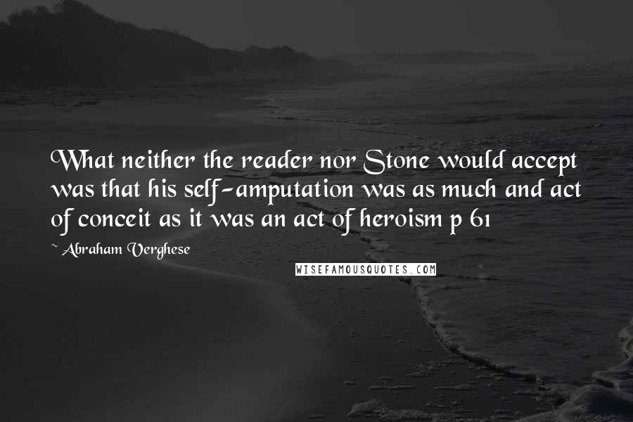 Abraham Verghese Quotes: What neither the reader nor Stone would accept was that his self-amputation was as much and act of conceit as it was an act of heroism p 61
