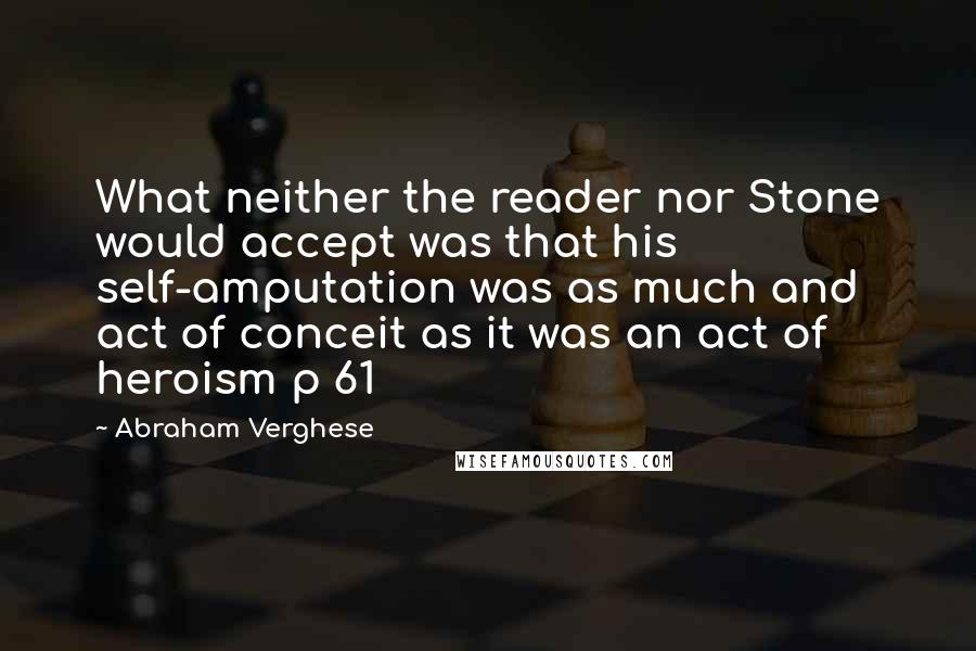 Abraham Verghese Quotes: What neither the reader nor Stone would accept was that his self-amputation was as much and act of conceit as it was an act of heroism p 61