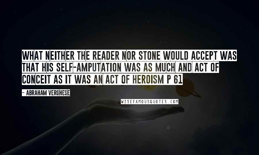 Abraham Verghese Quotes: What neither the reader nor Stone would accept was that his self-amputation was as much and act of conceit as it was an act of heroism p 61