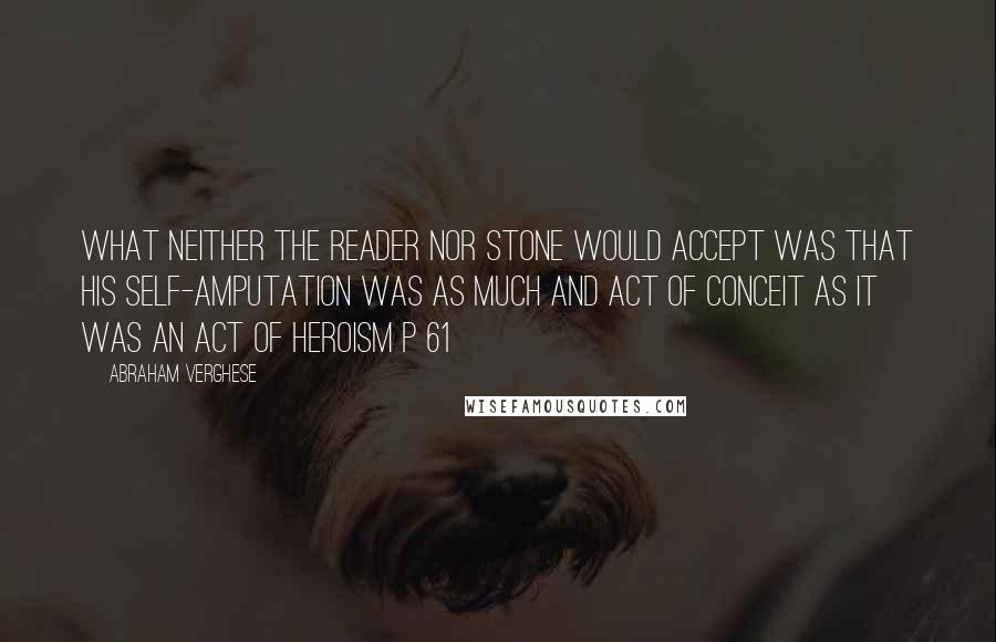 Abraham Verghese Quotes: What neither the reader nor Stone would accept was that his self-amputation was as much and act of conceit as it was an act of heroism p 61