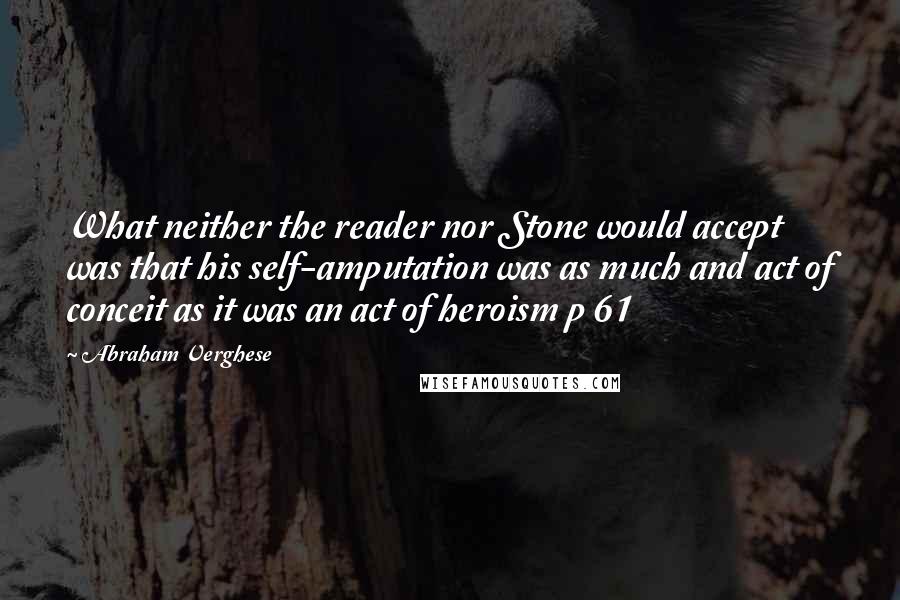 Abraham Verghese Quotes: What neither the reader nor Stone would accept was that his self-amputation was as much and act of conceit as it was an act of heroism p 61