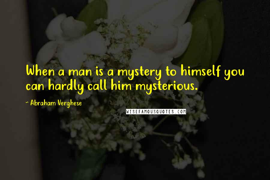 Abraham Verghese Quotes: When a man is a mystery to himself you can hardly call him mysterious.