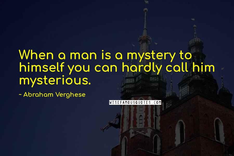 Abraham Verghese Quotes: When a man is a mystery to himself you can hardly call him mysterious.