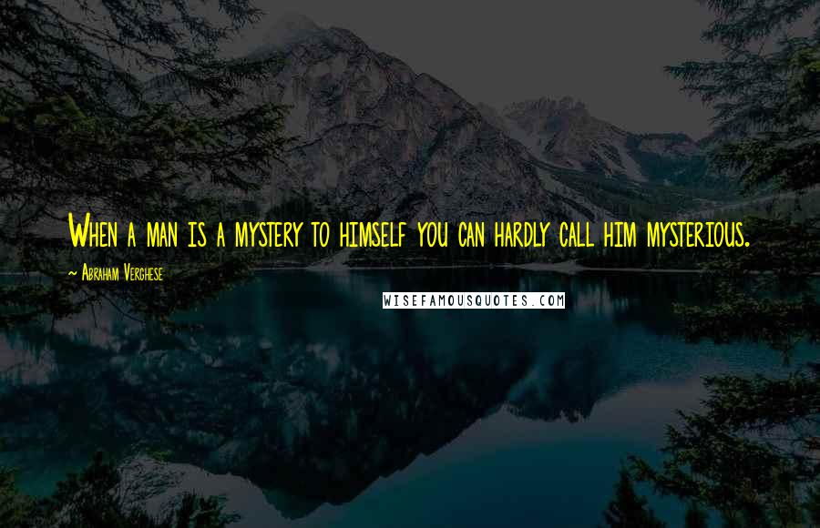 Abraham Verghese Quotes: When a man is a mystery to himself you can hardly call him mysterious.