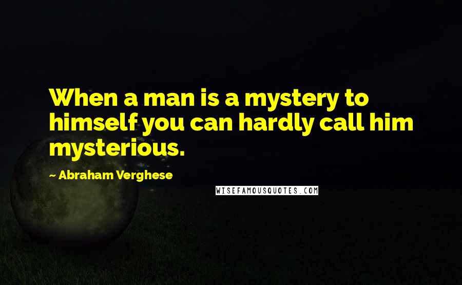 Abraham Verghese Quotes: When a man is a mystery to himself you can hardly call him mysterious.