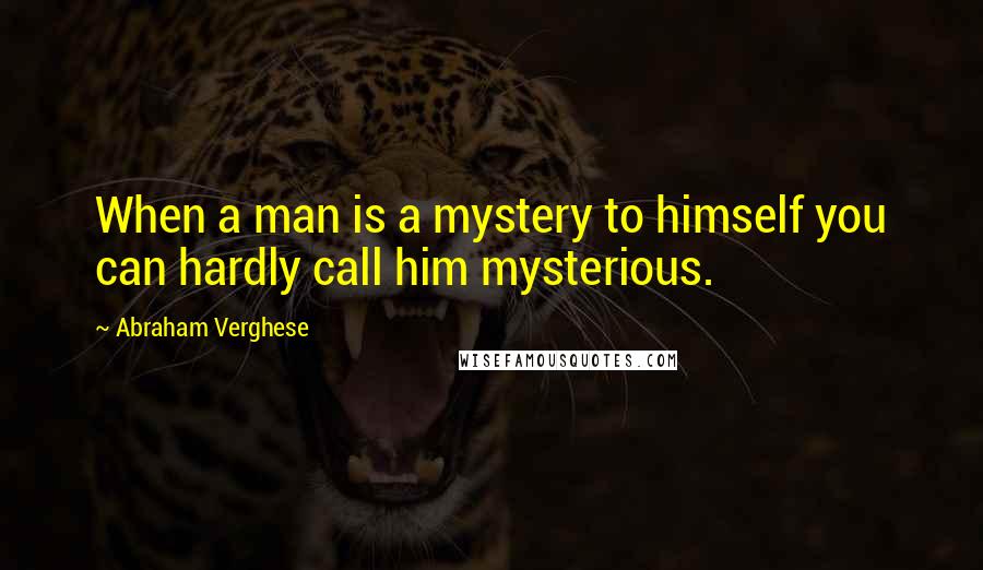 Abraham Verghese Quotes: When a man is a mystery to himself you can hardly call him mysterious.