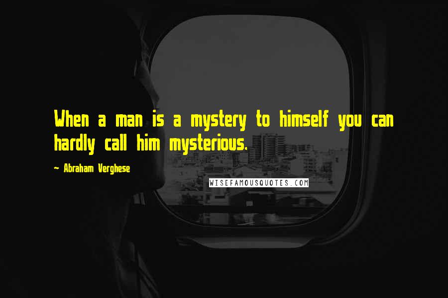 Abraham Verghese Quotes: When a man is a mystery to himself you can hardly call him mysterious.