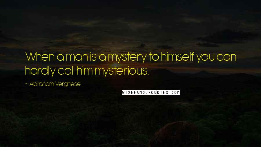 Abraham Verghese Quotes: When a man is a mystery to himself you can hardly call him mysterious.