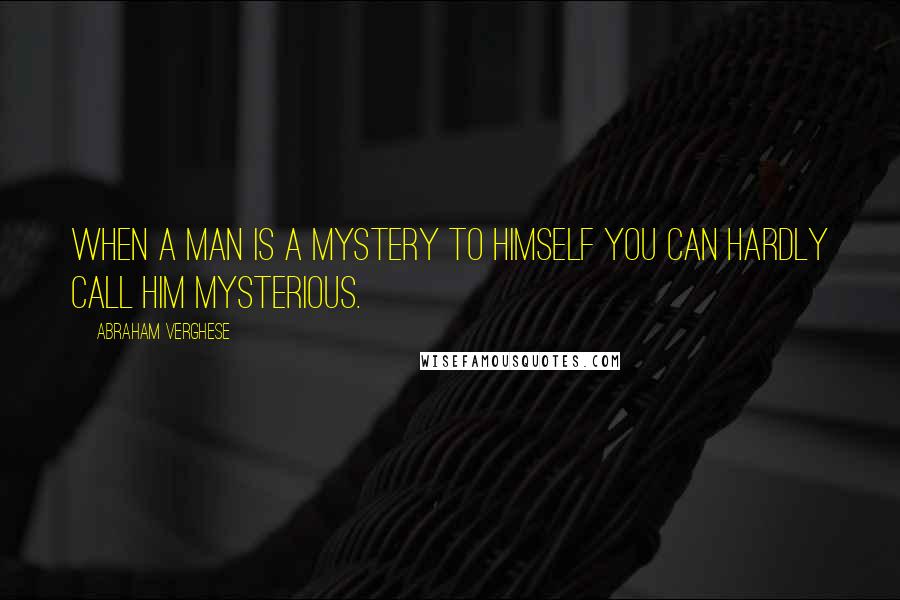 Abraham Verghese Quotes: When a man is a mystery to himself you can hardly call him mysterious.