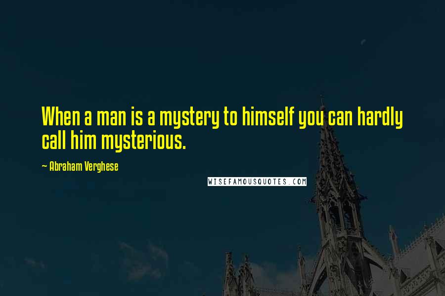 Abraham Verghese Quotes: When a man is a mystery to himself you can hardly call him mysterious.