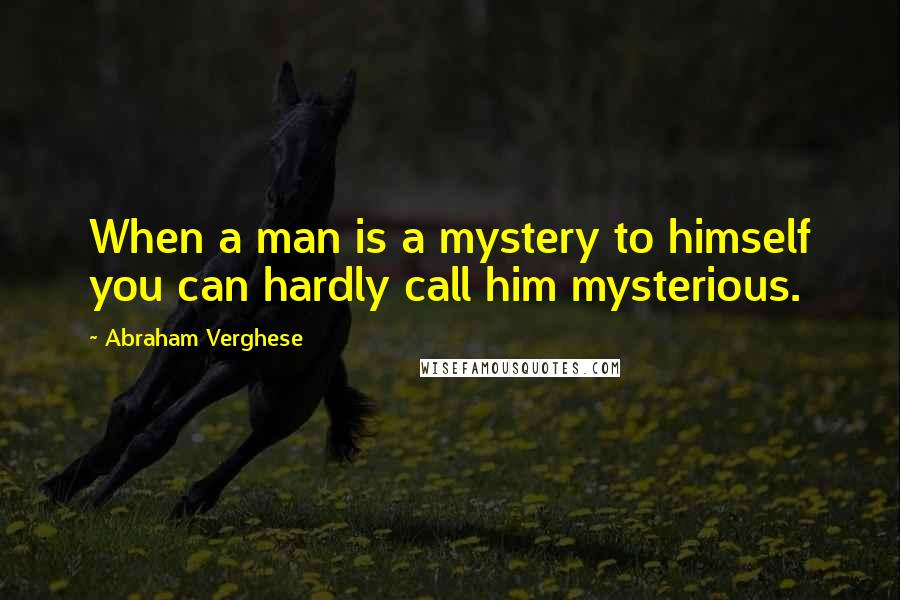 Abraham Verghese Quotes: When a man is a mystery to himself you can hardly call him mysterious.