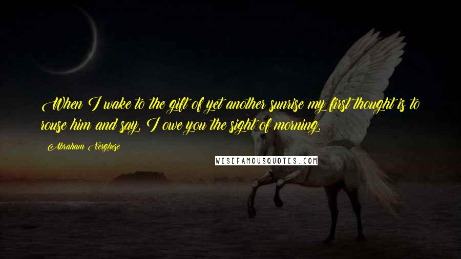 Abraham Verghese Quotes: When I wake to the gift of yet another sunrise my first thought is to rouse him and say, I owe you the sight of morning.