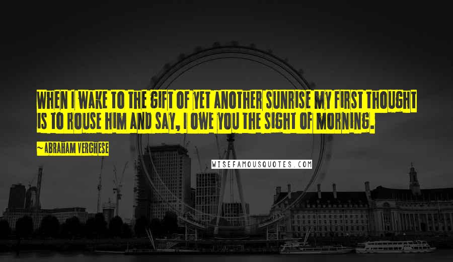 Abraham Verghese Quotes: When I wake to the gift of yet another sunrise my first thought is to rouse him and say, I owe you the sight of morning.