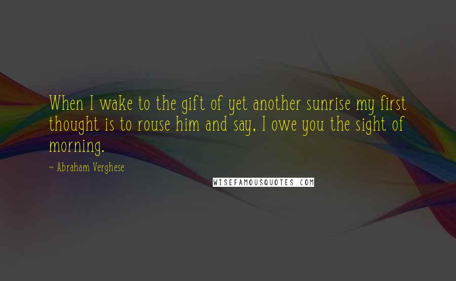 Abraham Verghese Quotes: When I wake to the gift of yet another sunrise my first thought is to rouse him and say, I owe you the sight of morning.