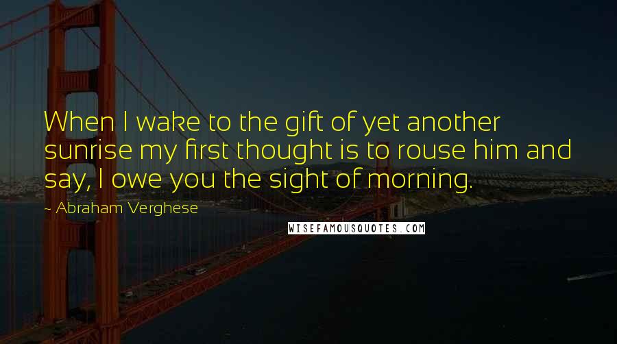 Abraham Verghese Quotes: When I wake to the gift of yet another sunrise my first thought is to rouse him and say, I owe you the sight of morning.