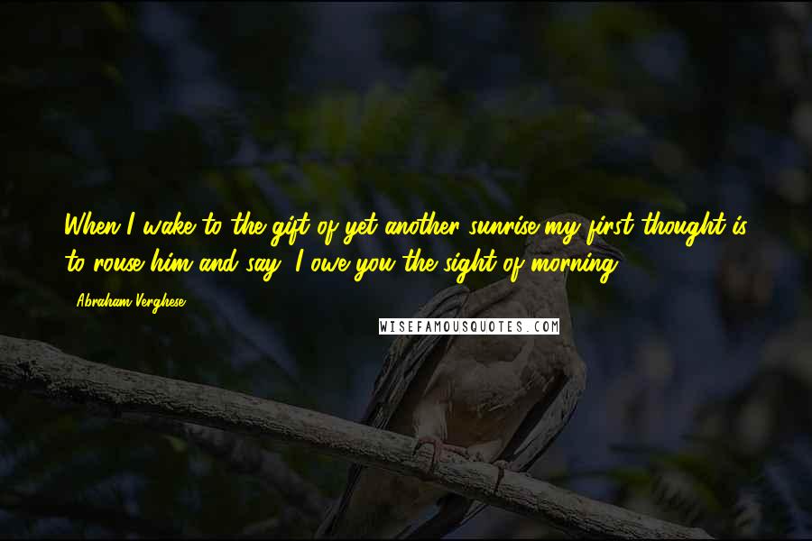 Abraham Verghese Quotes: When I wake to the gift of yet another sunrise my first thought is to rouse him and say, I owe you the sight of morning.