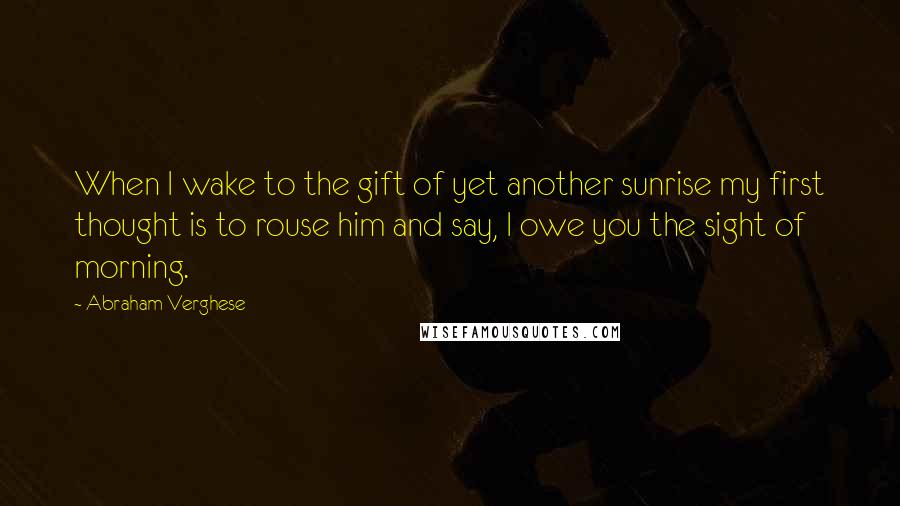 Abraham Verghese Quotes: When I wake to the gift of yet another sunrise my first thought is to rouse him and say, I owe you the sight of morning.